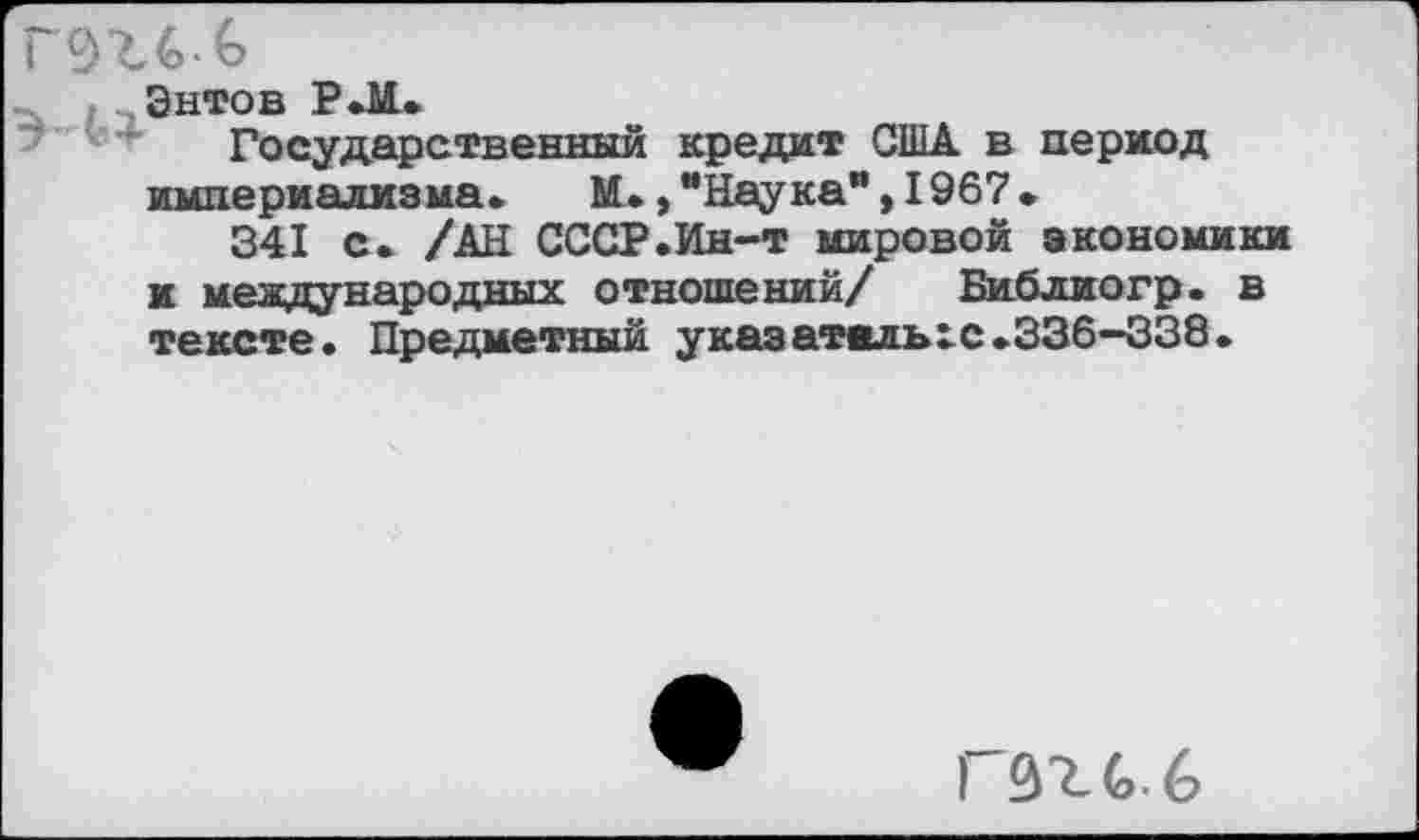 ﻿гэгб-ь
Энтов Р.М..
Государственный кредит США в период империализма. М.,"Наука*,1967.
341 с. /АЧ СССР.Ин-т мировой экономики и международных отношений/ Библиогр. в тексте. Предметный указатилыс.336—338.
ГЗгСб